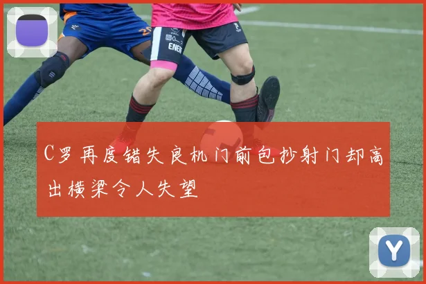 C罗再度错失良机门前包抄射门却高出横梁令人失望