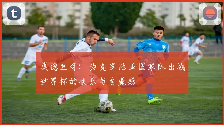 莫德里奇：为克罗地亚国家队出战世界杯的快乐与自豪感