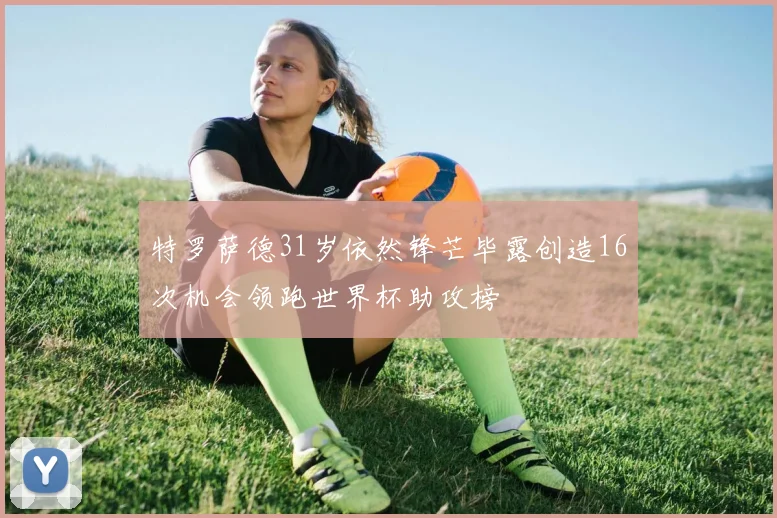 特罗萨德31岁依然锋芒毕露创造16次机会领跑世界杯助攻榜