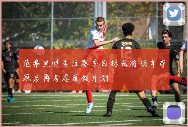 范弗里特专注赛季目标或将明年夺冠后再考虑度假计划
