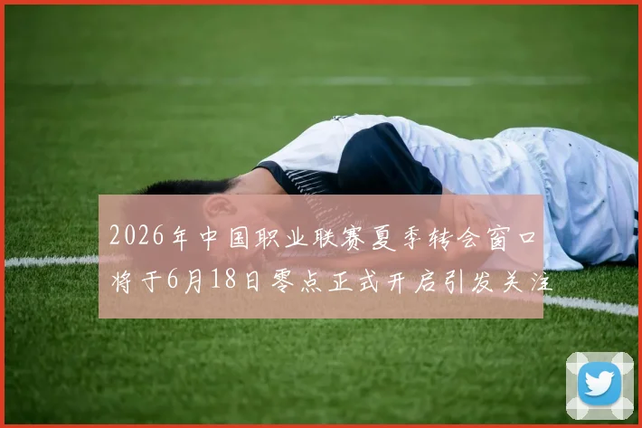 2026年中国职业联赛夏季转会窗口将于6月18日零点正式开启引发关注