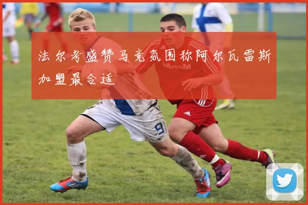 法尔考盛赞马竞氛围称阿尔瓦雷斯加盟最合适