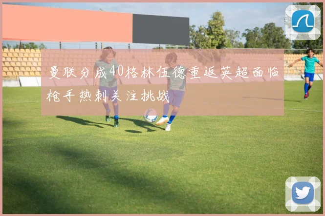 曼联分成40格林伍德重返英超面临枪手热刺关注挑战