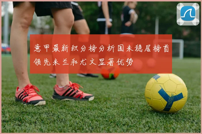 意甲最新积分榜分析国米稳居榜首领先米兰和尤文显著优势