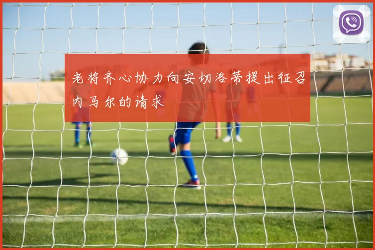 老将齐心协力向安切洛蒂提出征召内马尔的请求
