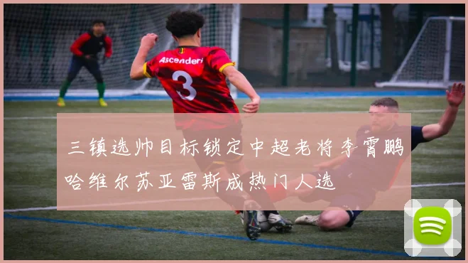 三镇选帅目标锁定中超老将李霄鹏哈维尔苏亚雷斯成热门人选