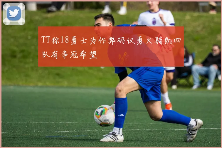 TT称18勇士为作弊码仅勇火骑凯四队有争冠希望