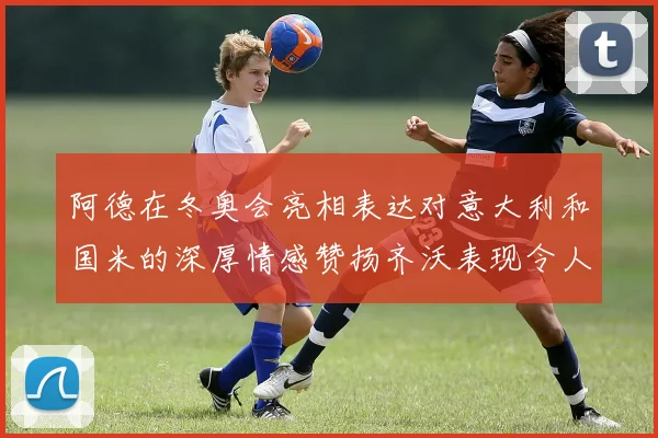 阿德在冬奥会亮相表达对意大利和国米的深厚情感赞扬齐沃表现令人惊喜
