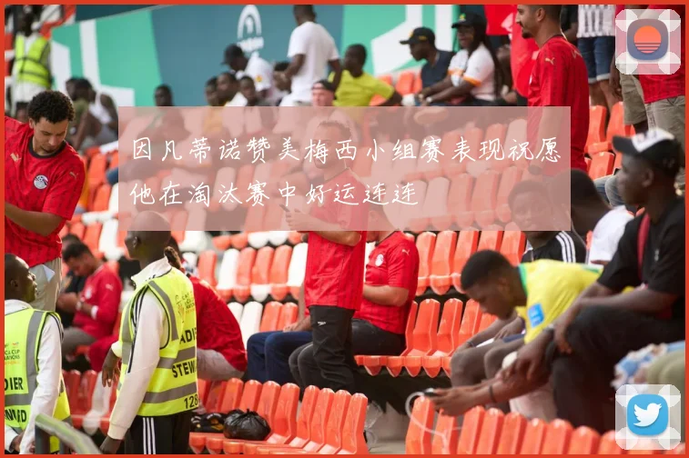 因凡蒂诺赞美梅西小组赛表现祝愿他在淘汰赛中好运连连