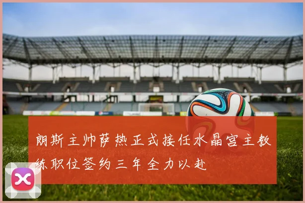 朗斯主帅萨热正式接任水晶宫主教练职位签约三年全力以赴