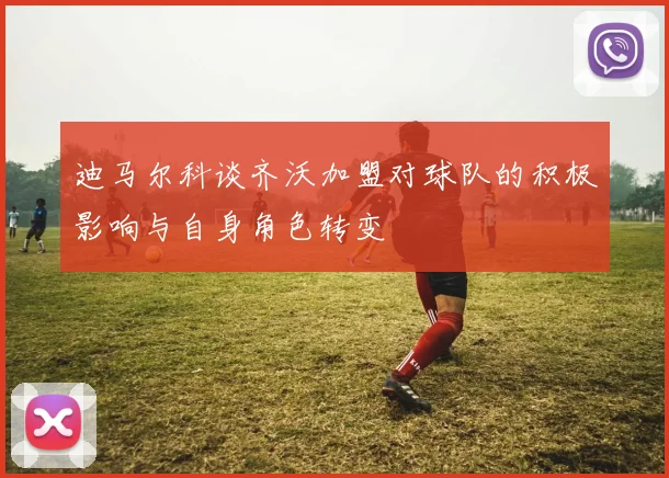 迪马尔科谈齐沃加盟对球队的积极影响与自身角色转变