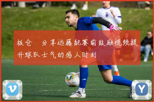 板仓滉分享远藤航赛前鼓励视频提升球队士气的感人时刻