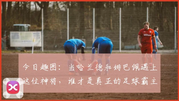 今日趣图：当哈兰德和姆巴佩遇上这位神将，谁才是真正的足球霸主