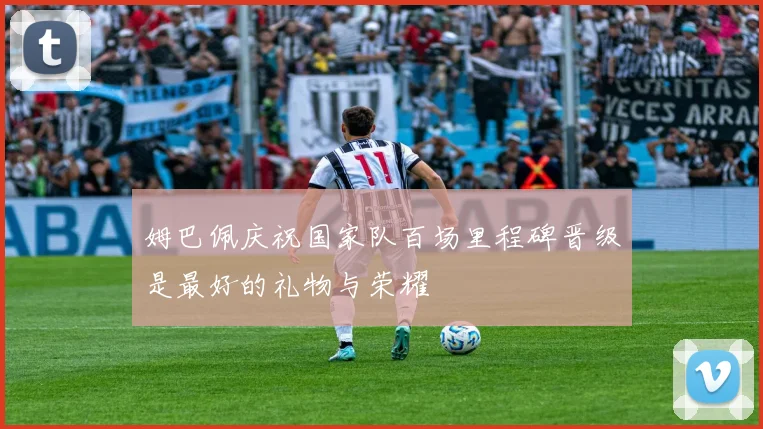 姆巴佩庆祝国家队百场里程碑晋级是最好的礼物与荣耀