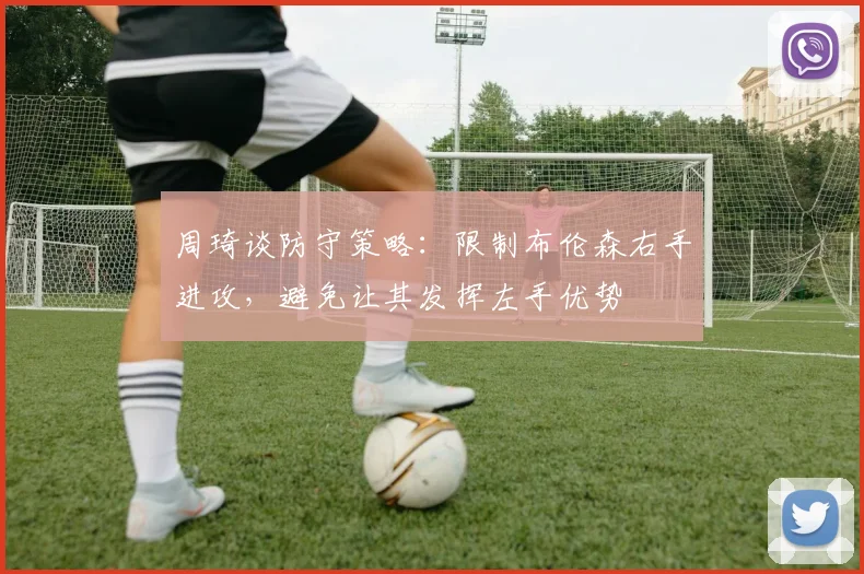 周琦谈防守策略：限制布伦森右手进攻，避免让其发挥左手优势