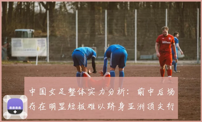 中国女足整体实力分析：前中后场存在明显短板难以跻身亚洲顶尖行列