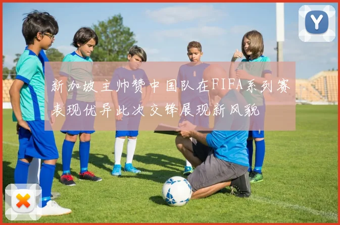 新加坡主帅赞中国队在FIFA系列赛表现优异此次交锋展现新风貌