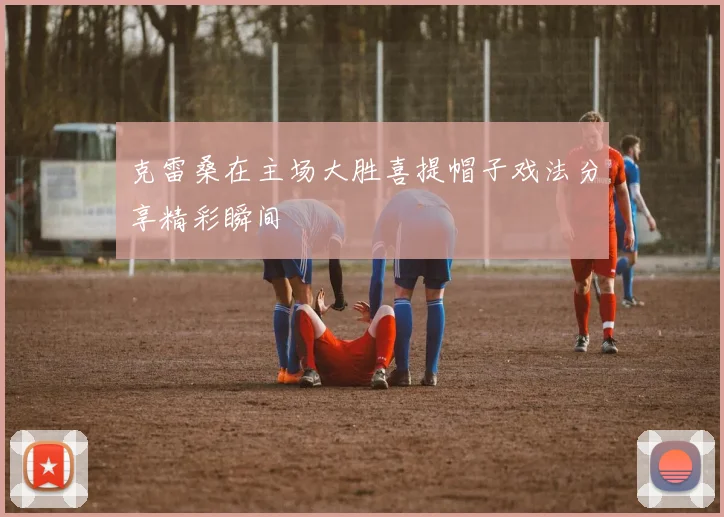 克雷桑在主场大胜喜提帽子戏法分享精彩瞬间