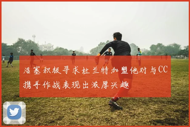 活塞积极寻求杜兰特加盟他对与CC携手作战表现出浓厚兴趣