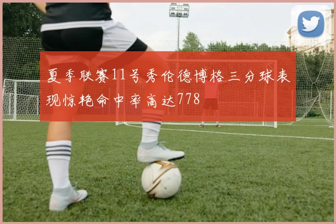 夏季联赛11号秀伦德博格三分球表现惊艳命中率高达778