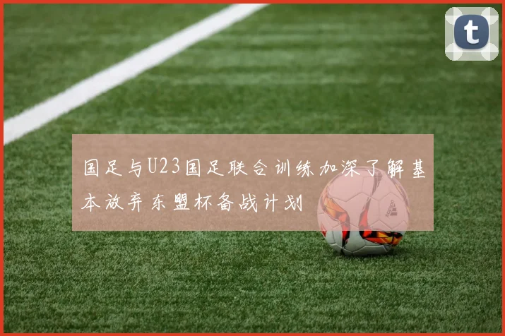 国足与U23国足联合训练加深了解基本放弃东盟杯备战计划