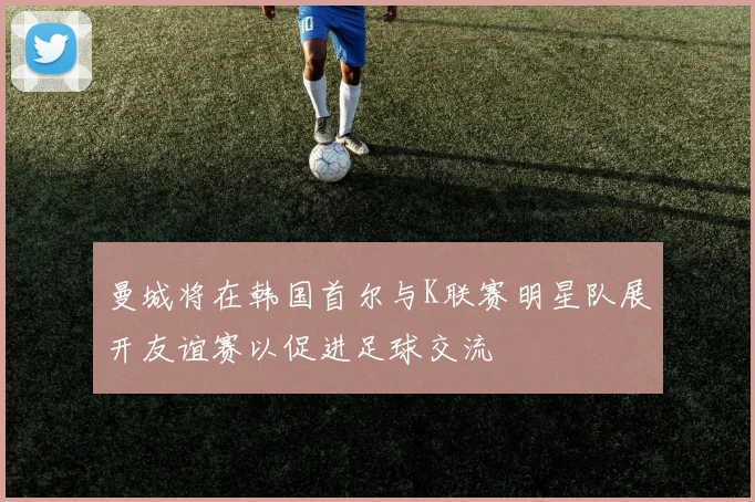 曼城将在韩国首尔与K联赛明星队展开友谊赛以促进足球交流