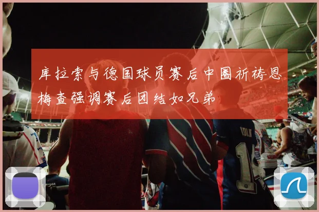 库拉索与德国球员赛后中圈祈祷恩梅查强调赛后团结如兄弟