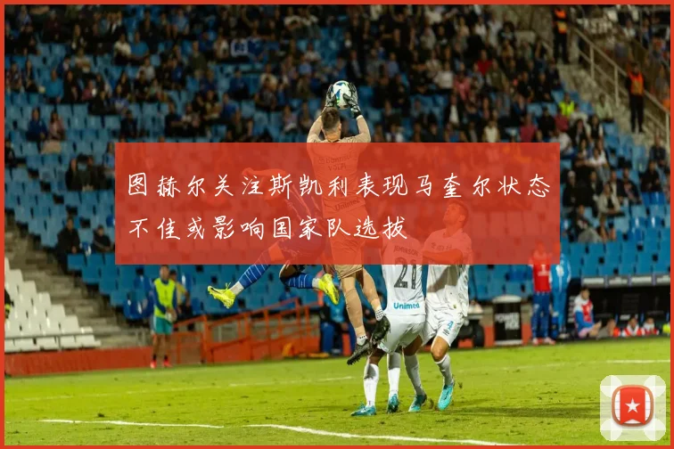 图赫尔关注斯凯利表现马奎尔状态不佳或影响国家队选拔