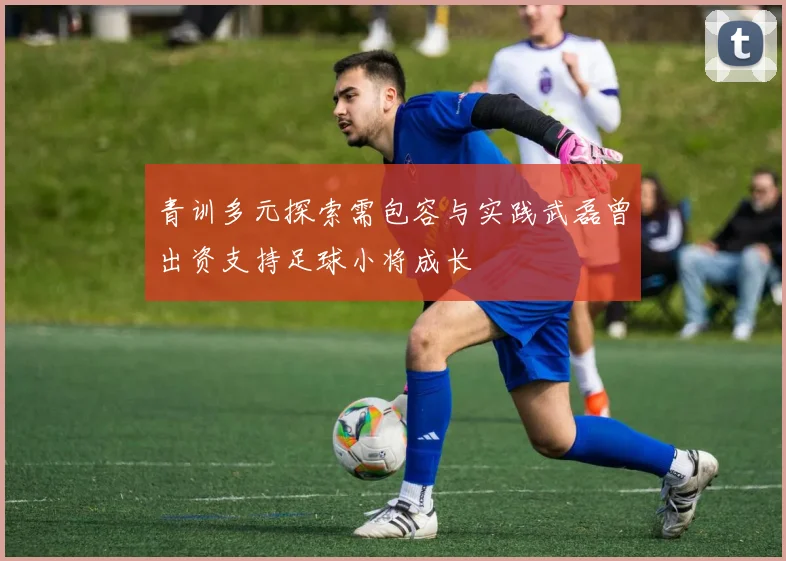 青训多元探索需包容与实践武磊曾出资支持足球小将成长