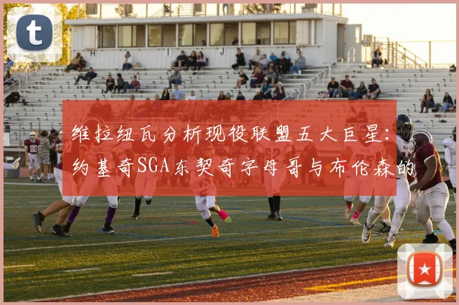 维拉纽瓦分析现役联盟五大巨星：约基奇SGA东契奇字母哥与布伦森的表现与影响