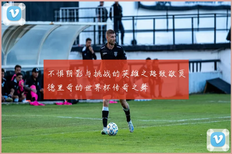 不惧阴影与挑战的英雄之路致敬莫德里奇的世界杯传奇之舞