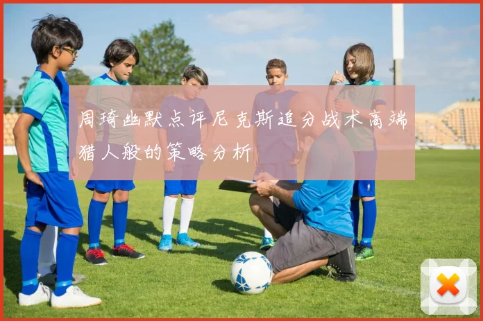 周琦幽默点评尼克斯追分战术高端猎人般的策略分析