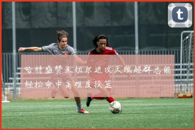 哈特盛赞米切尔进攻天赋超群总能轻松命中高难度投篮